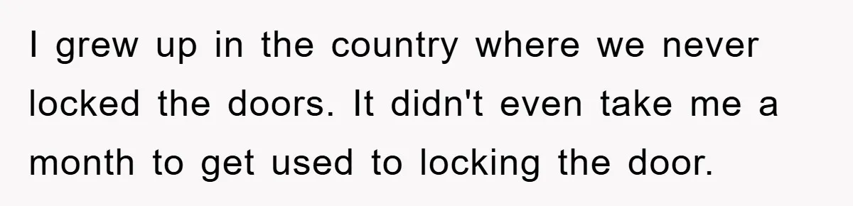 I grew up in the country where we never locked the doors. It didn't even take me a month to get used to locking the door.