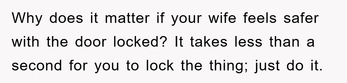 Why does it matter if your wife feels safer with the door locked? It takes less than a second for you to lock the thing; just do it.
