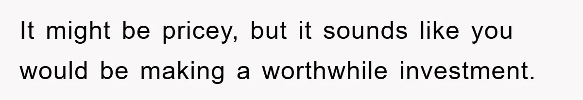 It might be pricey, but it sounds like you would be making a worthwhile investment.