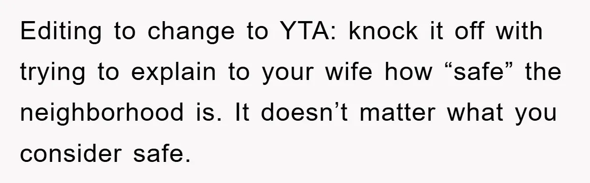 Editing to change to YTA: knock it off with trying to explain to your wife how “safe” the neighborhood is. It doesn’t matter what you consider safe.