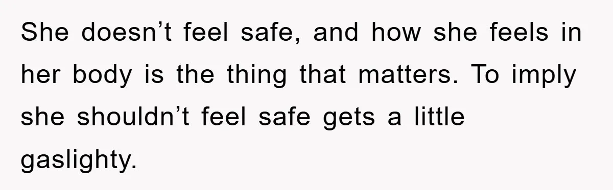 She doesn’t feel safe, and how she feels in her body is the thing that matters. To imply she shouldn’t feel safe gets a little gaslighty.