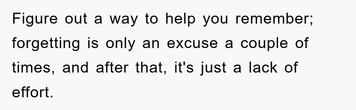 Figure out a way to help you remember; forgetting is only an excuse a couple of times, and after that, it's just a lack of effort.