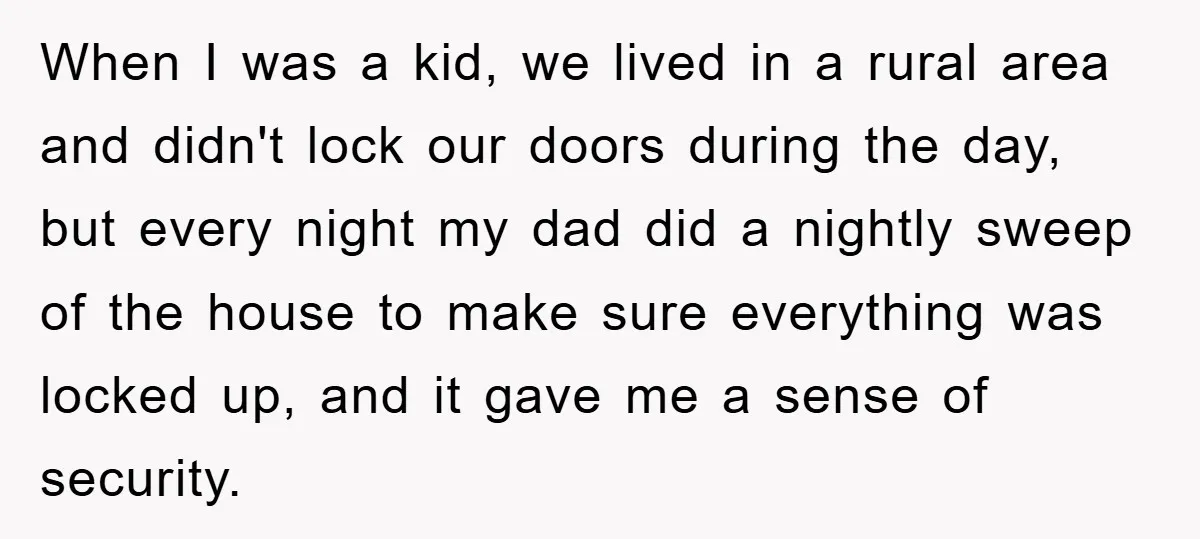 When I was a kid, we lived in a rural area and didn't lock our doors during the day, but every night my dad did a nightly sweep of the...