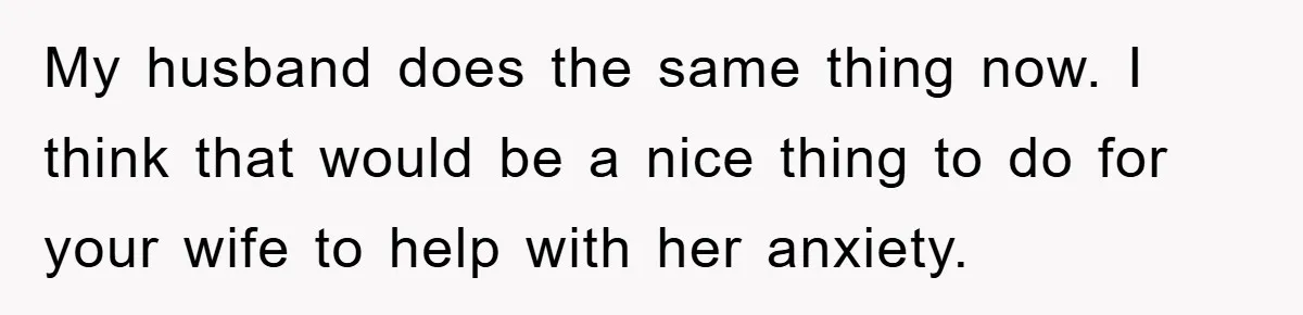 My husband does the same thing now. I think that would be a nice thing to do for your wife to help with her anxiety.
