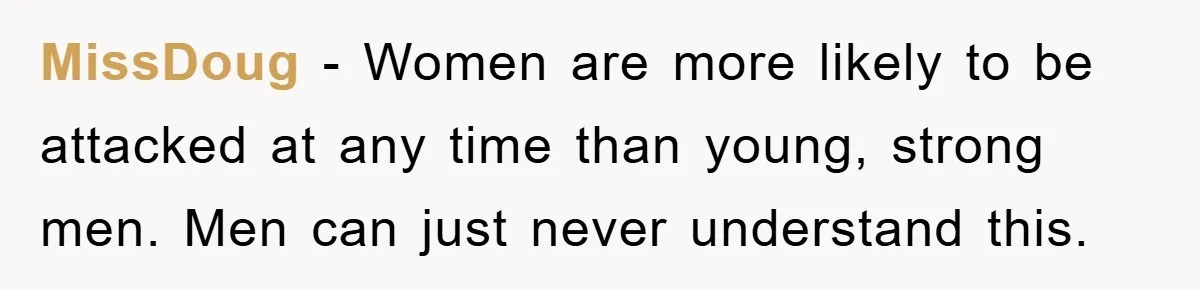 MissDoug − Women are more likely to be attacked at any time than young, strong men. Men can just never understand this.