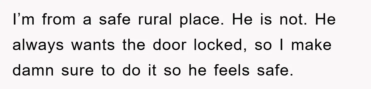 I’m from a safe rural place. He is not. He always wants the door locked, so I make damn sure to do it so he feels safe.