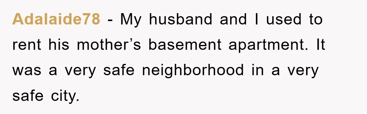 Adalaide78 − My husband and I used to rent his mother’s basement apartment. It was a very safe neighborhood in a very safe city.