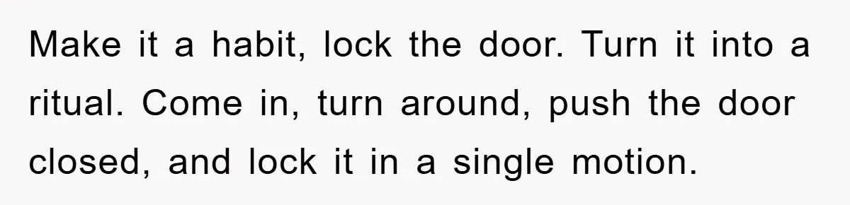 Make it a habit, lock the door. Turn it into a ritual. Come in, turn around, push the door closed, and lock it in a single motion.