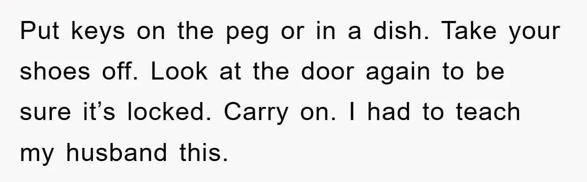 Put keys on the peg or in a dish. Take your shoes off. Look at the door again to be sure it’s locked. Carry on. I had to teach my...