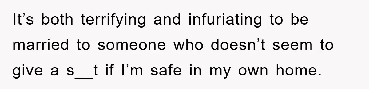 It’s both terrifying and infuriating to be married to someone who doesn’t seem to give a s__t if I’m safe in my own home.