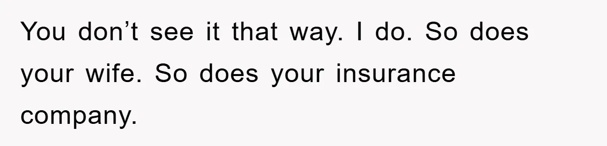 You don’t see it that way. I do. So does your wife. So does your insurance company.