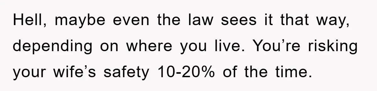 Hell, maybe even the law sees it that way, depending on where you live. You’re risking your wife’s safety 10-20% of the time.