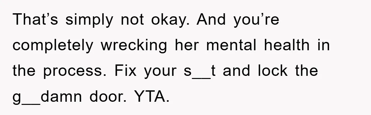 That’s simply not okay. And you’re completely wrecking her mental health in the process. Fix your s__t and lock the g__damn door. YTA.