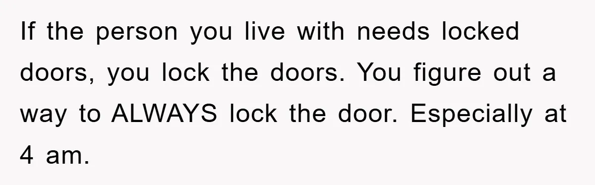 If the person you live with needs locked doors, you lock the doors. You figure out a way to ALWAYS lock the door. Especially at 4 am.
