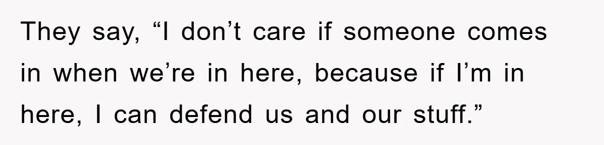 They say, “I don’t care if someone comes in when we’re in here, because if I’m in here, I can defend us and our stuff.”