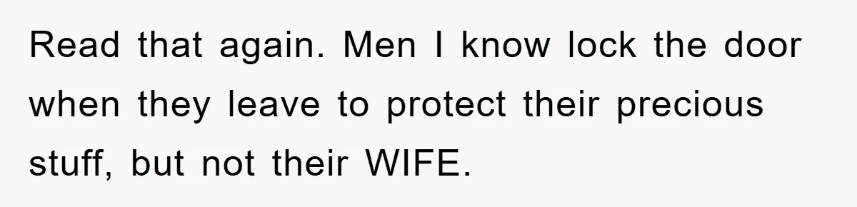Read that again. Men I know lock the door when they leave to protect their precious stuff, but not their WIFE.