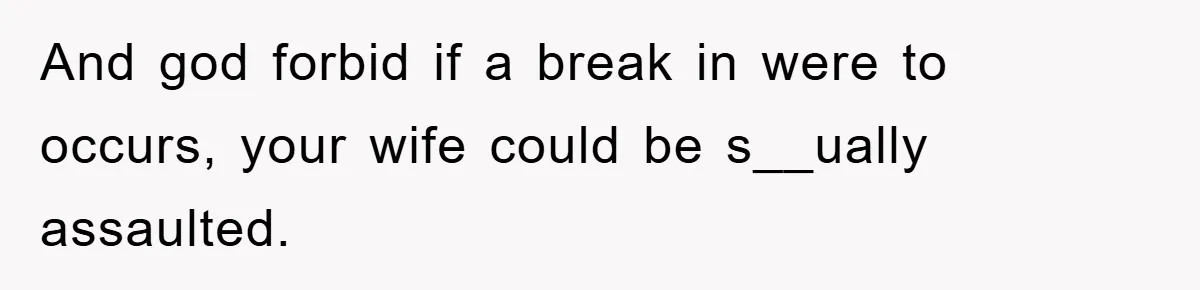 And god forbid if a break in were to occurs, your wife could be s__ually assaulted.