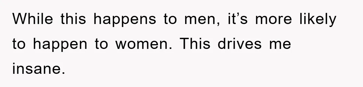 While this happens to men, it’s more likely to happen to women. This drives me insane.