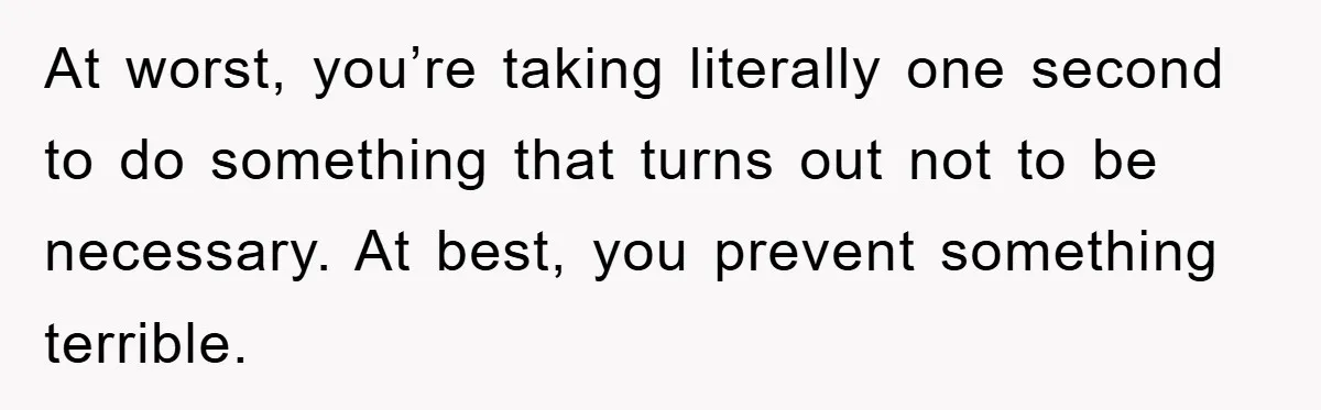 At worst, you’re taking literally one second to do something that turns out not to be necessary. At best, you prevent something terrible.