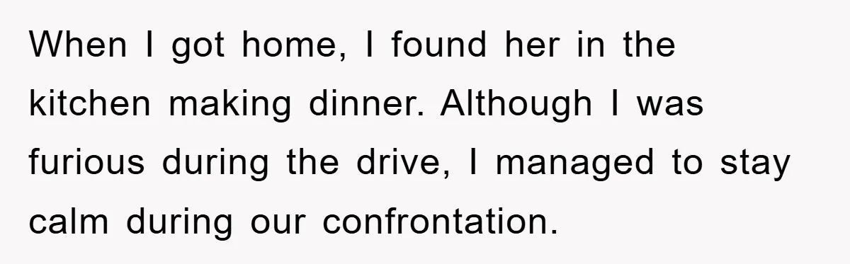 When I got home, I found her in the kitchen making dinner. Although I was furious during the drive, I managed to stay calm during our confrontation.