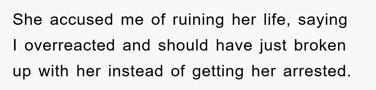 She accused me of ruining her life, saying I overreacted and should have just broken up with her instead of getting her arrested.