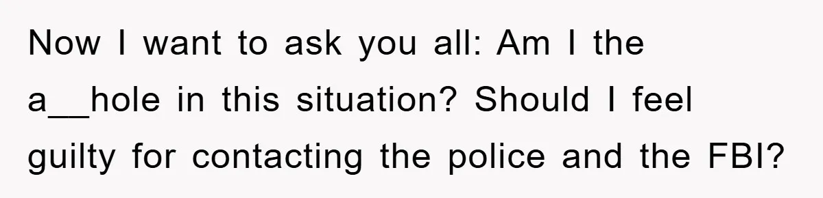 Now I want to ask you all: Am I the a__hole in this situation? Should I feel guilty for contacting the police and the FBI?