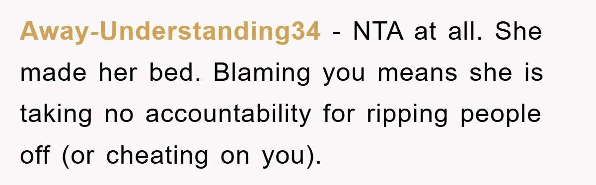 Away-Understanding34 − NTA at all. She made her bed. Blaming you means she is taking no accountability for ripping people off (or cheating on you).