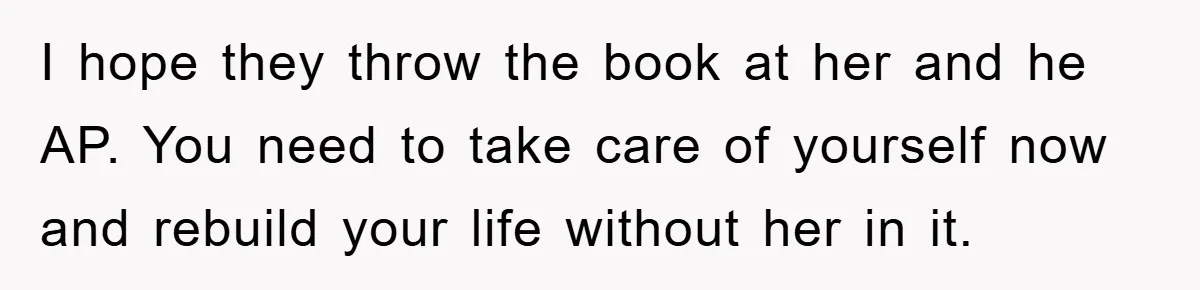 I hope they throw the book at her and he AP. You need to take care of yourself now and rebuild your life without her in it.