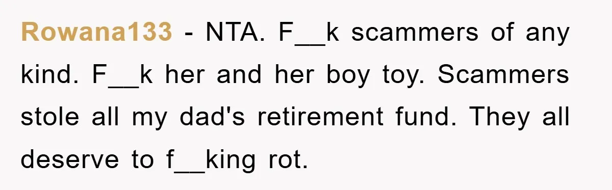 Rowana133 − NTA. F__k scammers of any kind. F__k her and her boy toy. Scammers stole all my dad's retirement fund. They all deserve to f__king rot.