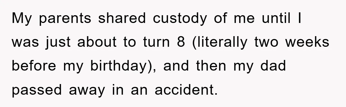 My parents shared custody of me until I was just about to turn 8 (literally two weeks before my birthday), and then my dad passed away in an accident.