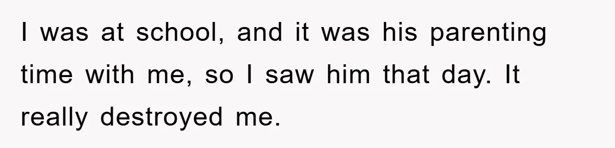 I was at school, and it was his parenting time with me, so I saw him that day. It really destroyed me.