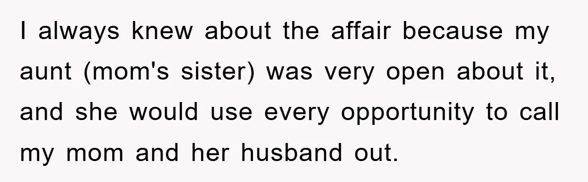 I always knew about the affair because my aunt (mom's sister) was very open about it, and she would use every opportunity to call my mom and her husband out.