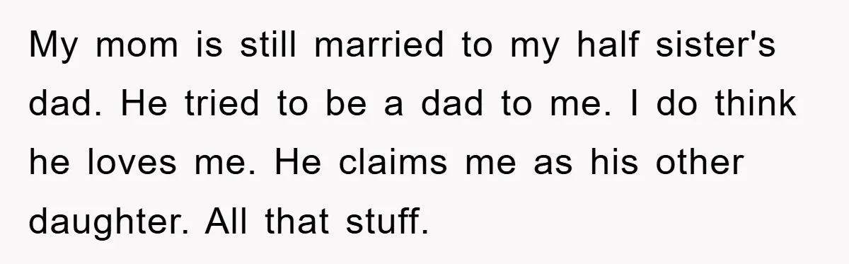 My mom is still married to my half sister's dad. He tried to be a dad to me. I do think he loves me. He claims me as his other...