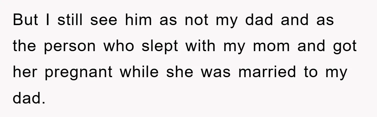 But I still see him as not my dad and as the person who slept with my mom and got her pregnant while she was married to my dad.