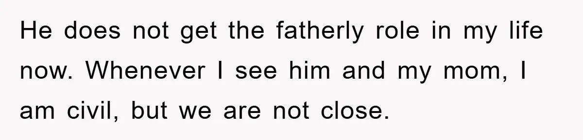 He does not get the fatherly role in my life now. Whenever I see him and my mom, I am civil, but we are not close.