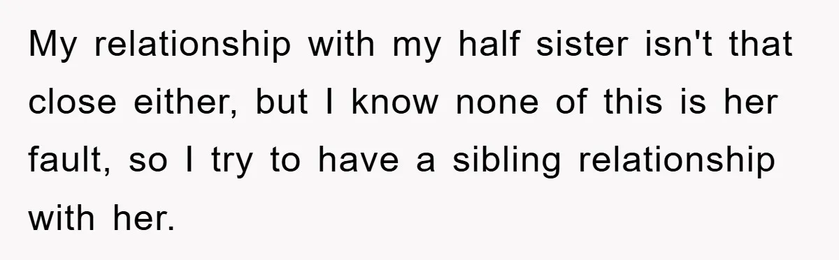 My relationship with my half sister isn't that close either, but I know none of this is her fault, so I try to have a sibling relationship with her.
