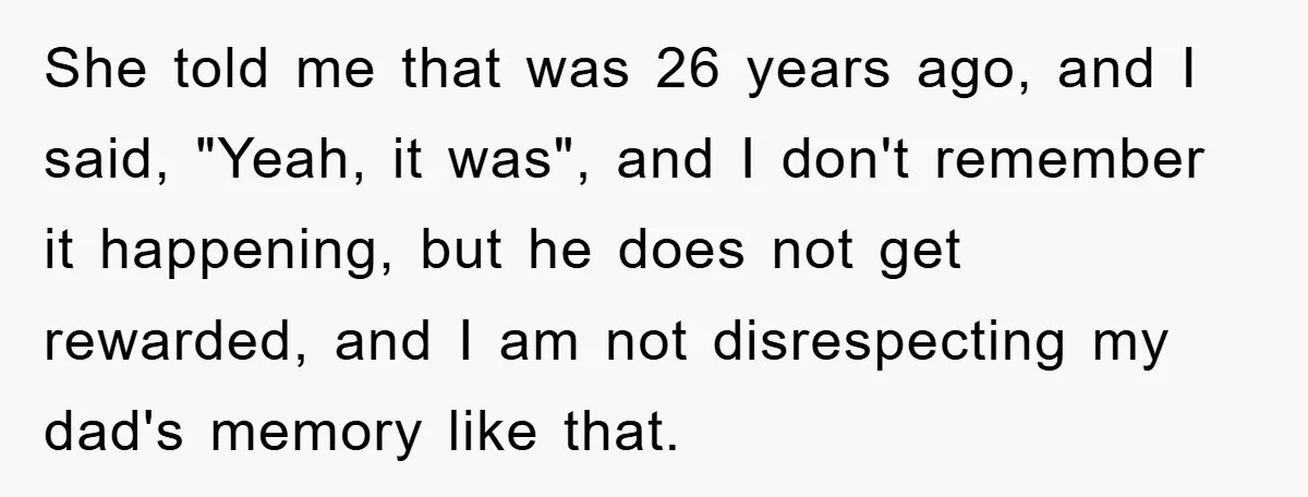 She told me that was 26 years ago, and I said, "Yeah, it was", and I don't remember it happening, but he does not get rewarded, and I am not...