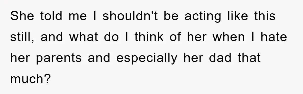 She told me I shouldn't be acting like this still, and what do I think of her when I hate her parents and especially her dad that much?