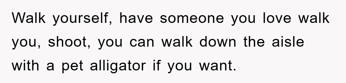 Walk yourself, have someone you love walk you, shoot, you can walk down the aisle with a pet alligator if you want.