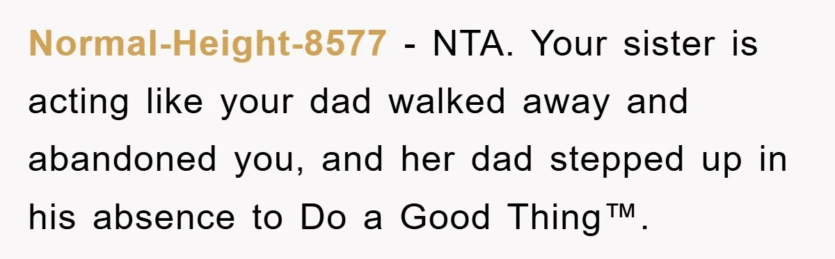 Normal-Height-8577 − NTA. Your sister is acting like your dad walked away and abandoned you, and her dad stepped up in his absence to Do a Good Thing™.