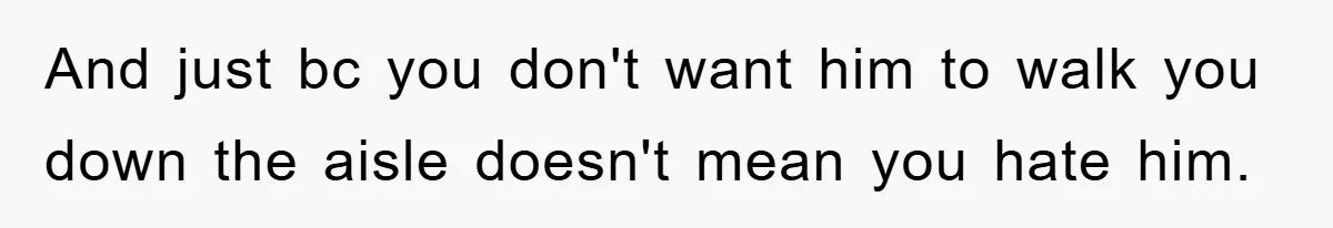 And just bc you don't want him to walk you down the aisle doesn't mean you hate him.