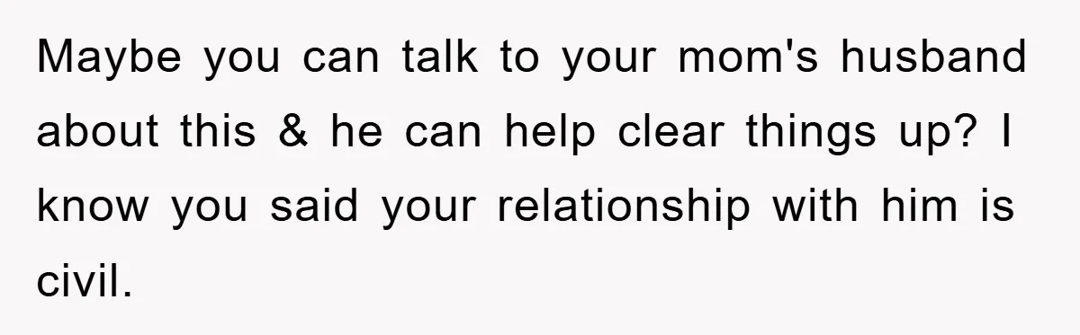 Maybe you can talk to your mom's husband about this & he can help clear things up? I know you said your relationship with him is civil.