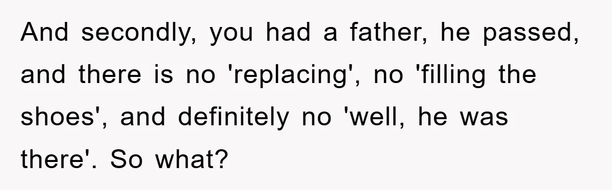 And secondly, you had a father, he passed, and there is no 'replacing', no 'filling the shoes', and definitely no 'well, he was there'. So what?