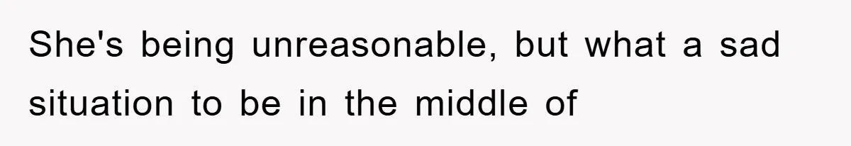 She's being unreasonable, but what a sad situation to be in the middle of