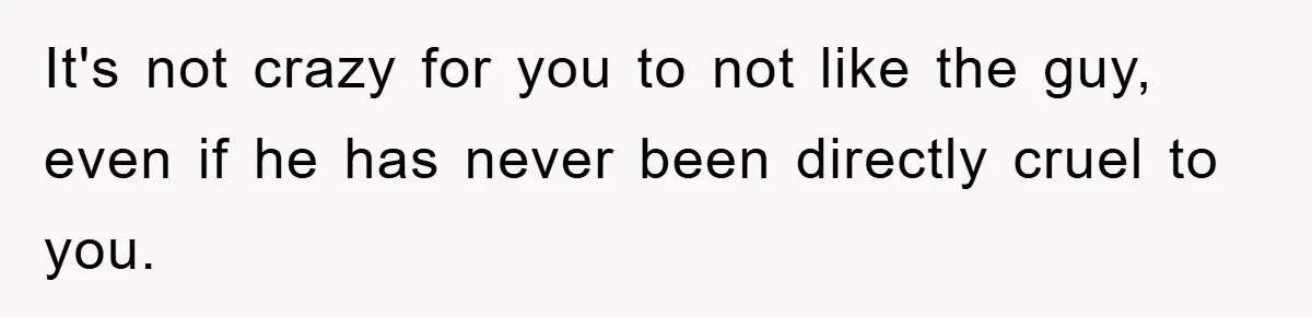 It's not crazy for you to not like the guy, even if he has never been directly cruel to you.