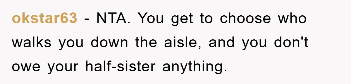 okstar63 − NTA. You get to choose who walks you down the aisle, and you don't owe your half-sister anything.