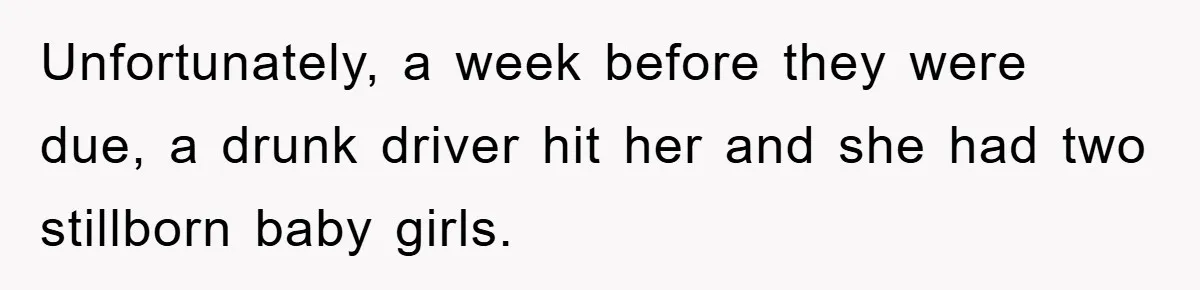 Unfortunately, a week before they were due, a drunk driver hit her and she had two stillborn baby girls.