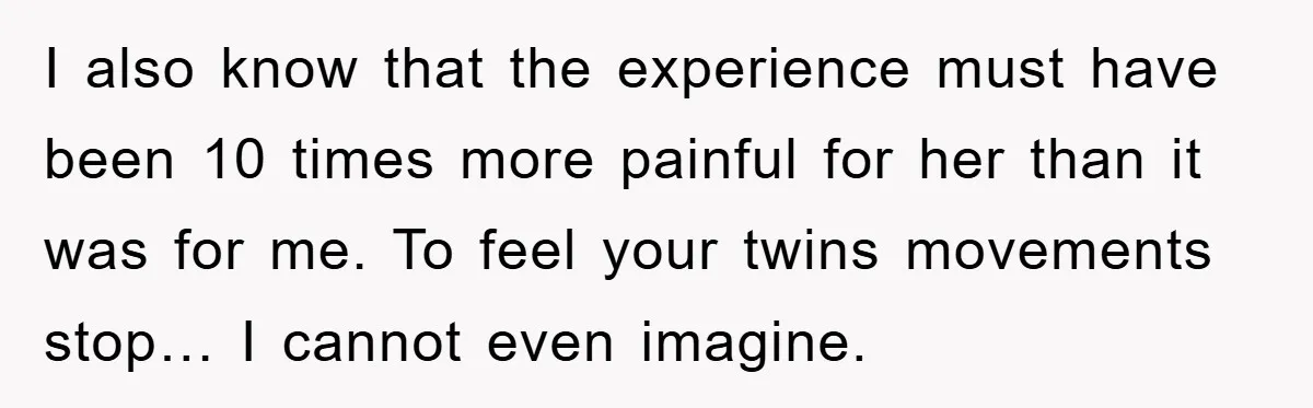 I also know that the experience must have been 10 times more painful for her than it was for me. To feel your twins movements stop… I cannot even imagine.