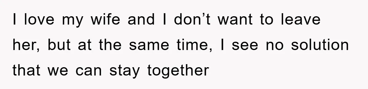 I love my wife and I don’t want to leave her, but at the same time, I see no solution that we can stay together