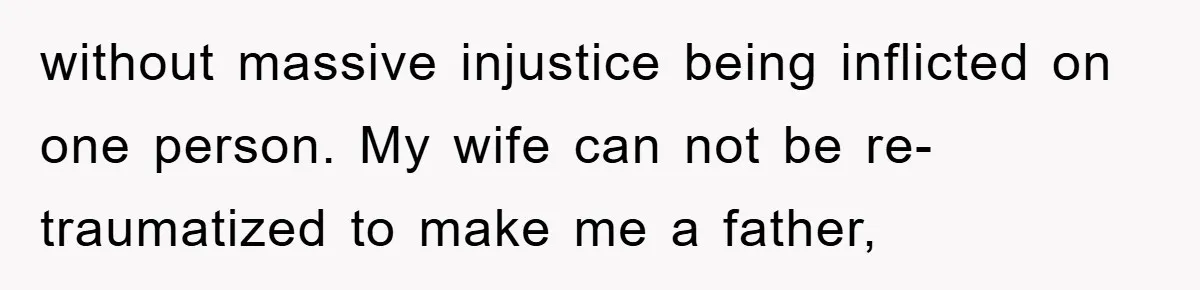 without massive injustice being inflicted on one person. My wife can not be re-traumatized to make me a father,
